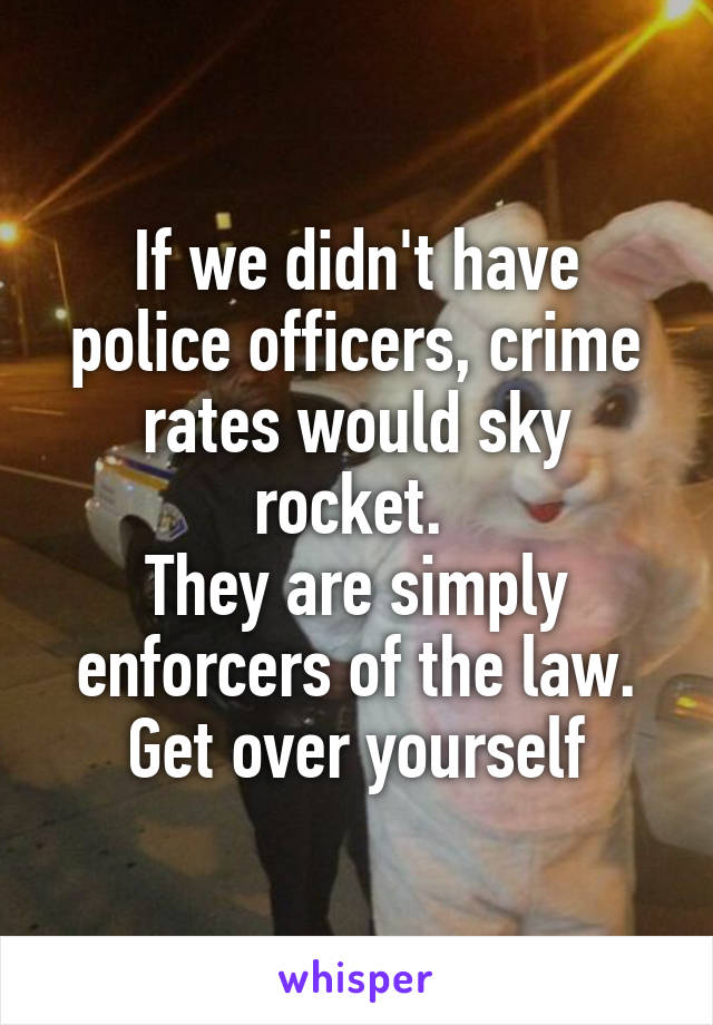 If we didn't have police officers, crime rates would sky rocket. 
They are simply enforcers of the law. Get over yourself