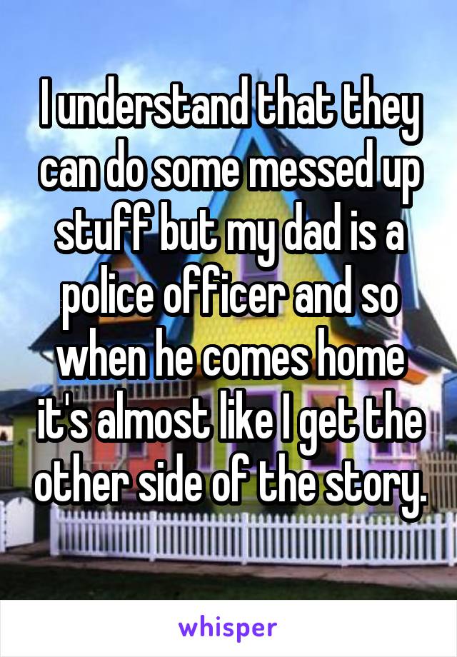 I understand that they can do some messed up stuff but my dad is a police officer and so when he comes home it's almost like I get the other side of the story. 