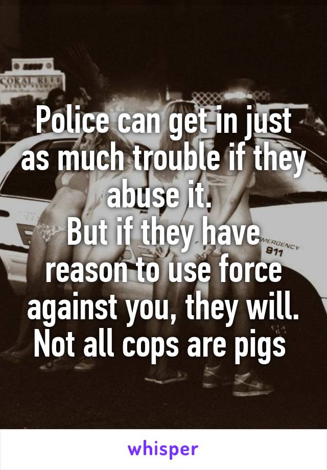 Police can get in just as much trouble if they abuse it. 
But if they have reason to use force against you, they will.
Not all cops are pigs 