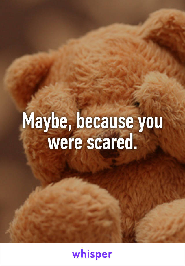 Maybe, because you were scared.