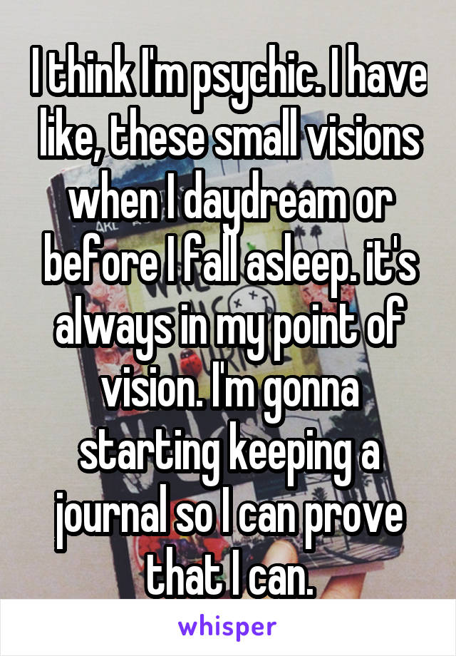 I think I'm psychic. I have like, these small visions when I daydream or before I fall asleep. it's always in my point of vision. I'm gonna starting keeping a journal so I can prove that I can.