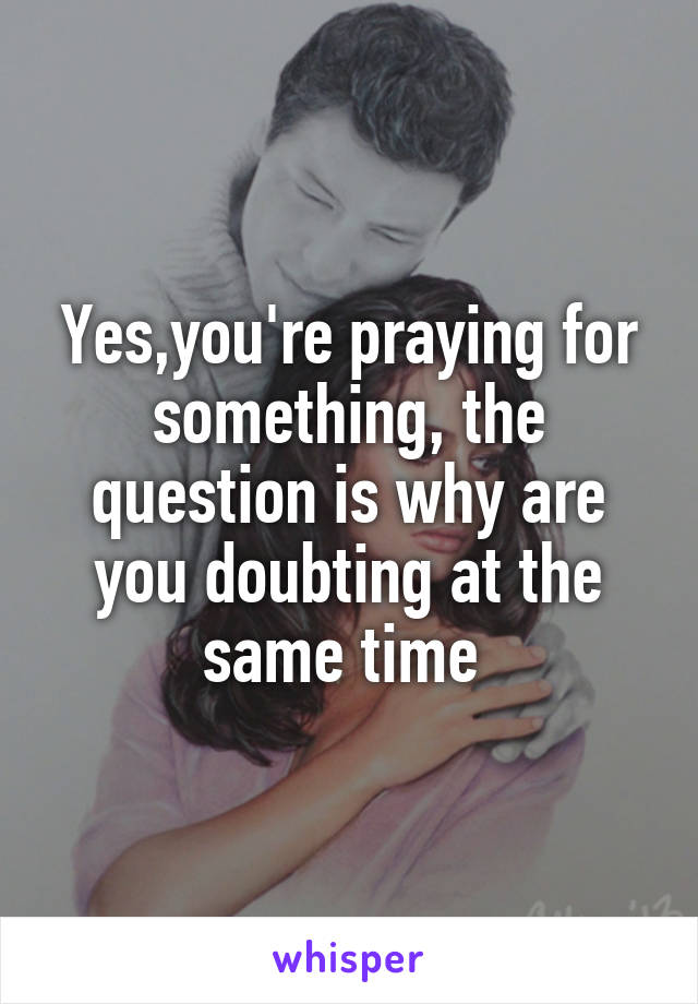 Yes,you're praying for something, the question is why are you doubting at the same time 