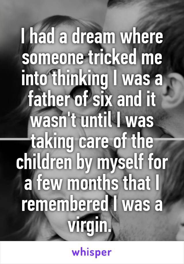 I had a dream where someone tricked me into thinking I was a father of six and it wasn't until I was taking care of the children by myself for a few months that I remembered I was a virgin. 