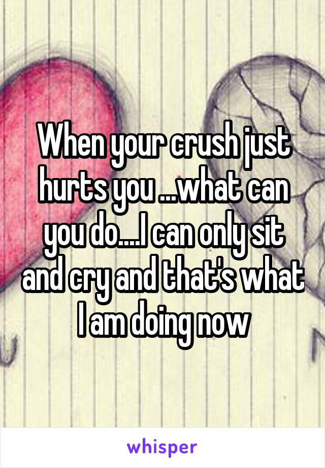 When your crush just hurts you ...what can you do....I can only sit and cry and that's what I am doing now