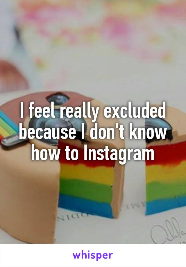 I feel really excluded because I don't know how to Instagram