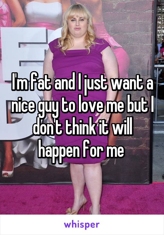 I'm fat and I just want a nice guy to love me but I don't think it will happen for me 