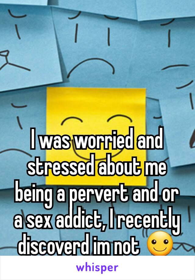 I was worried and stressed about me being a pervert and or a sex addict, I recently discoverd im not ☺