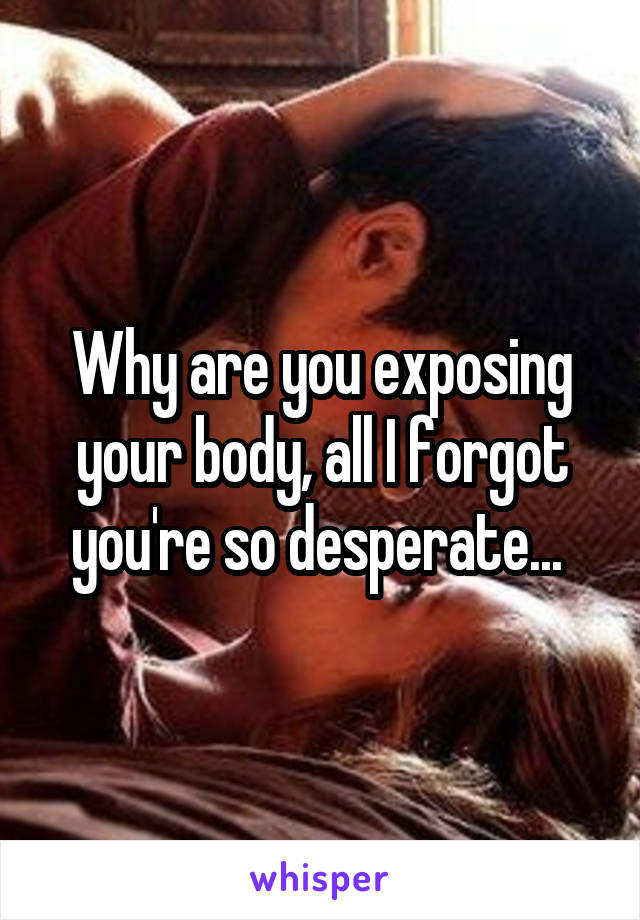 Why are you exposing your body, all I forgot you're so desperate... 