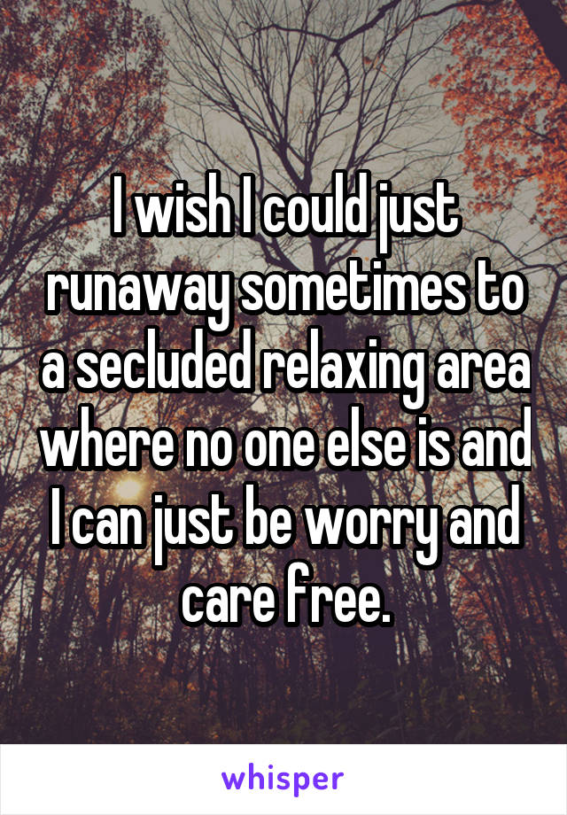 I wish I could just runaway sometimes to a secluded relaxing area where no one else is and I can just be worry and care free.