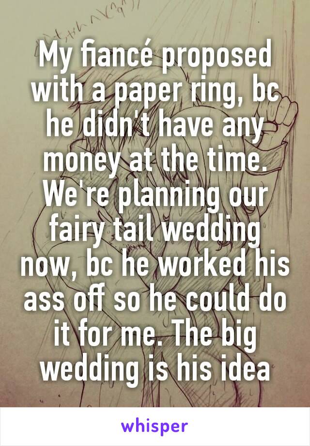 My fiancé proposed with a paper ring, bc he didn't have any money at the time.
We're planning our fairy tail wedding now, bc he worked his ass off so he could do it for me. The big wedding is his idea