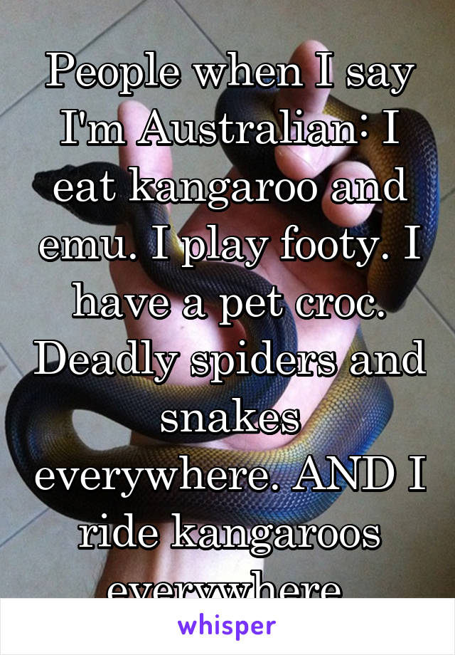 People when I say I'm Australian: I eat kangaroo and emu. I play footy. I have a pet croc. Deadly spiders and snakes everywhere. AND I ride kangaroos everywhere.