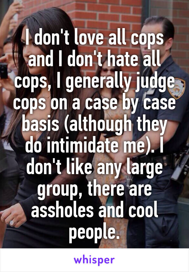 I don't love all cops and I don't hate all cops, I generally judge cops on a case by case basis (although they do intimidate me). I don't like any large group, there are assholes and cool people.