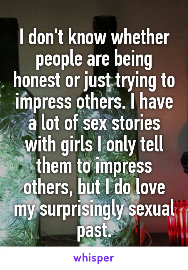 I don't know whether people are being honest or just trying to impress others. I have a lot of sex stories with girls I only tell them to impress others, but I do love my surprisingly sexual past.