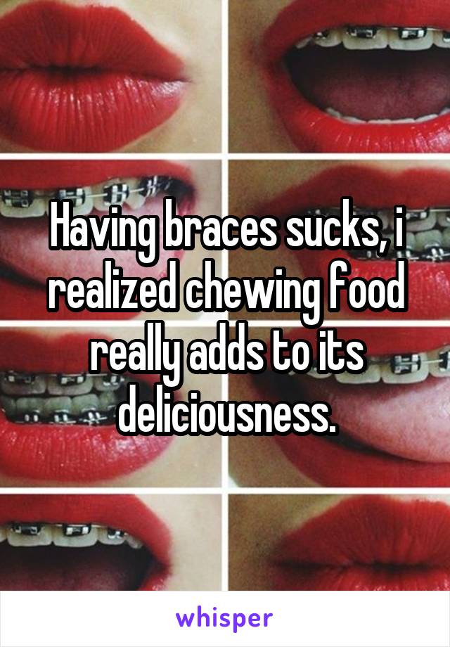 Having braces sucks, i realized chewing food really adds to its deliciousness.