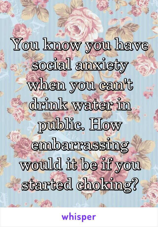 You know you have social anxiety when you can't drink water in public. How embarrassing would it be if you started choking?