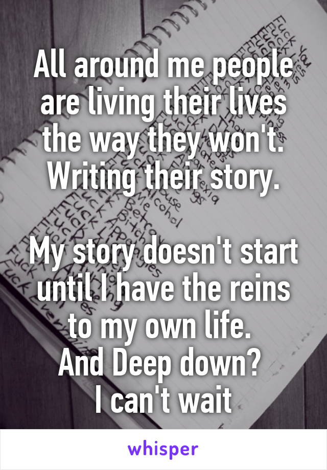 All around me people are living their lives the way they won't. Writing their story.

My story doesn't start until I have the reins to my own life. 
And Deep down? 
I can't wait