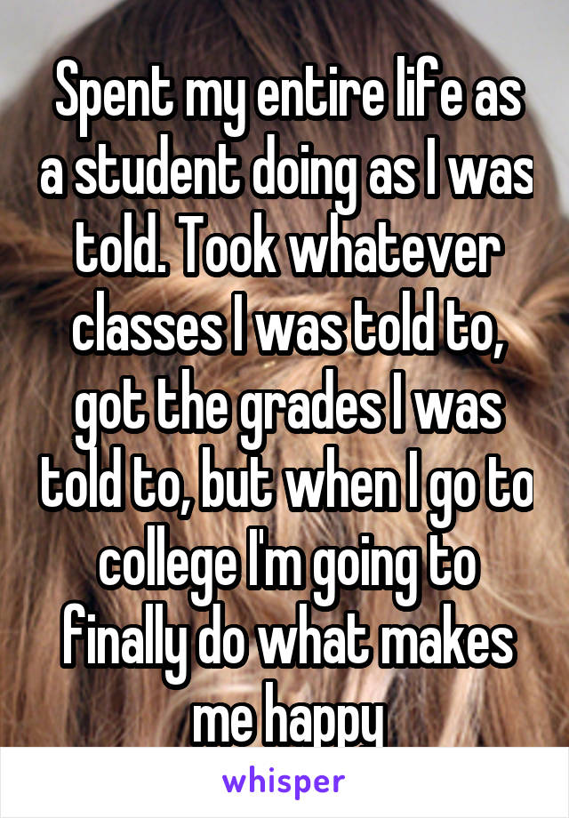 Spent my entire life as a student doing as I was told. Took whatever classes I was told to, got the grades I was told to, but when I go to college I'm going to finally do what makes me happy