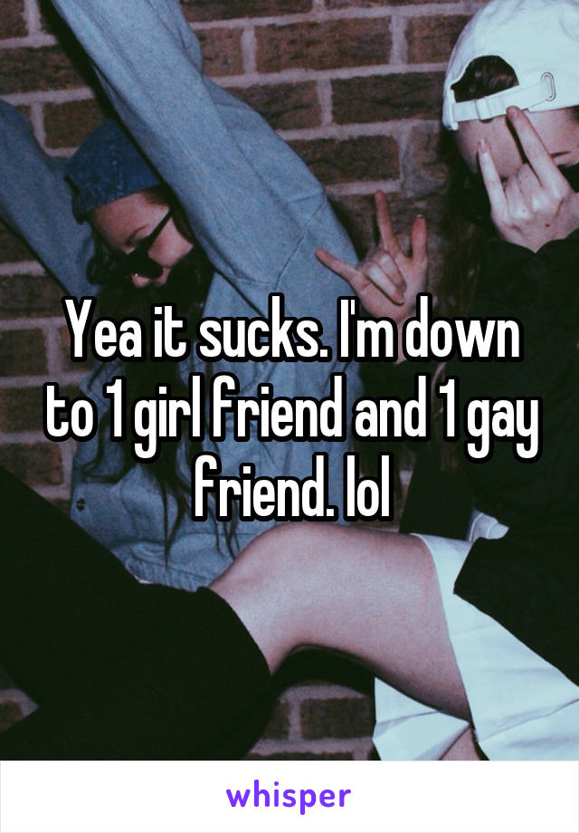 Yea it sucks. I'm down to 1 girl friend and 1 gay friend. lol