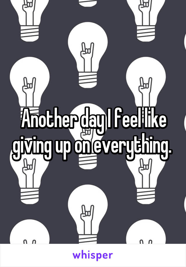 Another day I feel like giving up on everything. 