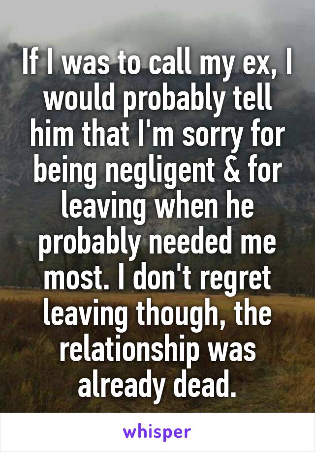 If I was to call my ex, I would probably tell him that I'm sorry for being negligent & for leaving when he probably needed me most. I don't regret leaving though, the relationship was already dead.