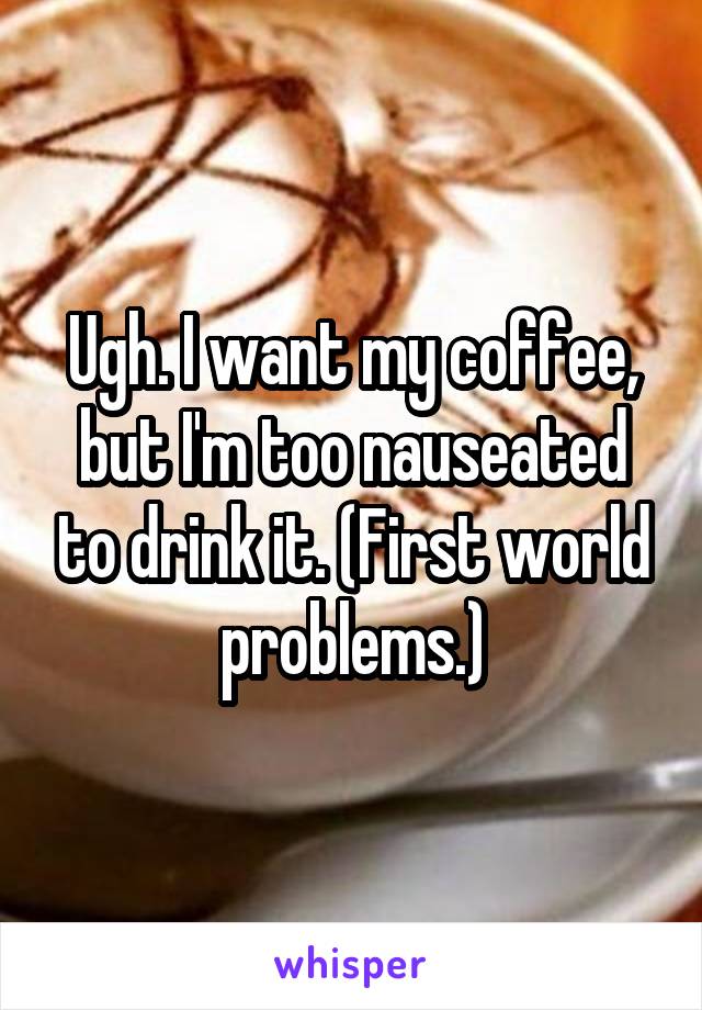 Ugh. I want my coffee, but I'm too nauseated to drink it. (First world problems.)