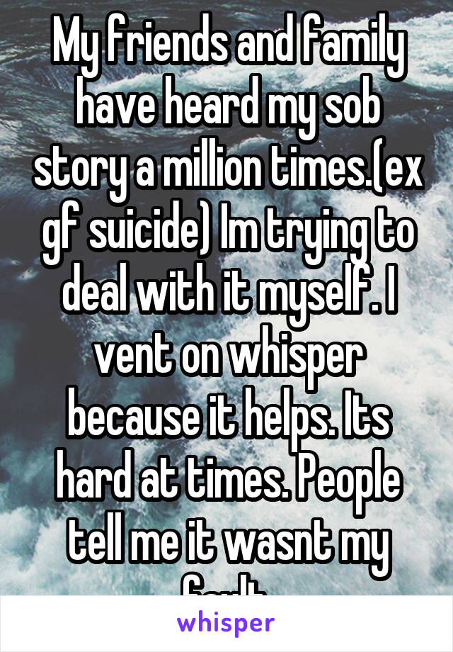 My friends and family have heard my sob story a million times.(ex gf suicide) Im trying to deal with it myself. I vent on whisper because it helps. Its hard at times. People tell me it wasnt my fault.