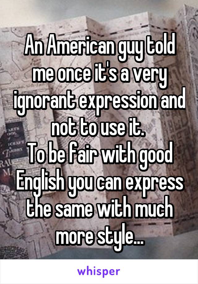 An American guy told me once it's a very ignorant expression and not to use it. 
To be fair with good English you can express the same with much more style...