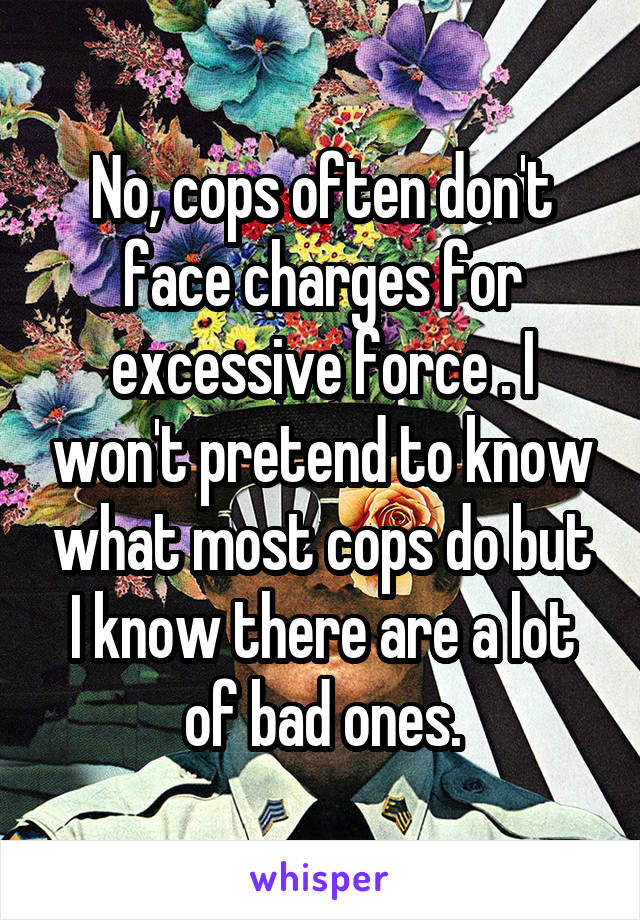 No, cops often don't face charges for excessive force . I won't pretend to know what most cops do but I know there are a lot of bad ones.