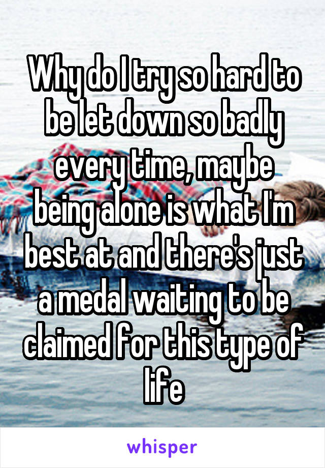 Why do I try so hard to be let down so badly every time, maybe being alone is what I'm best at and there's just a medal waiting to be claimed for this type of life