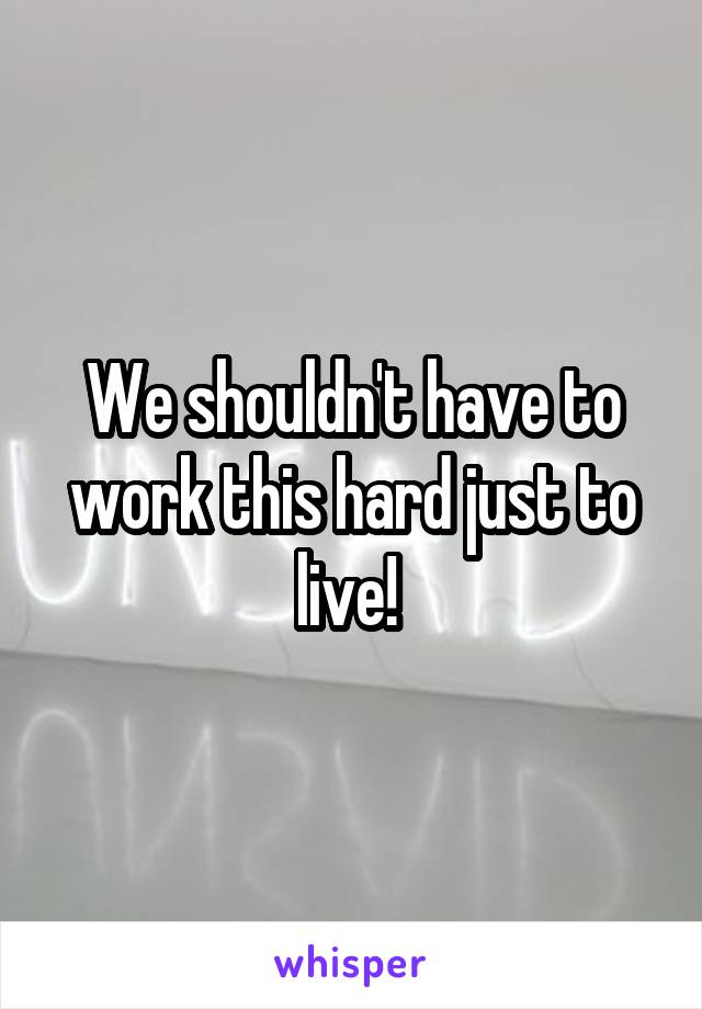 We shouldn't have to work this hard just to live! 