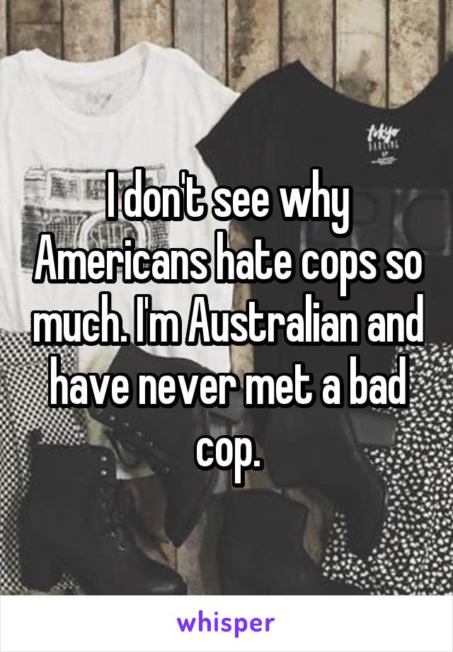 I don't see why Americans hate cops so much. I'm Australian and have never met a bad cop.