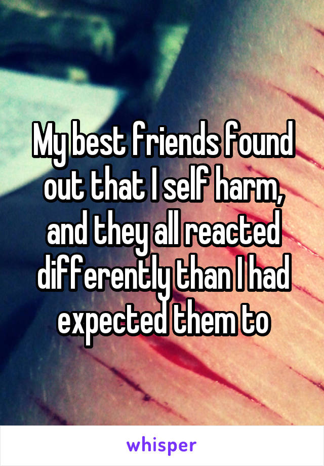 My best friends found out that I self harm, and they all reacted differently than I had expected them to