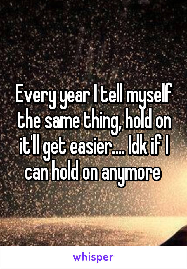 Every year I tell myself the same thing, hold on it'll get easier.... Idk if I can hold on anymore 