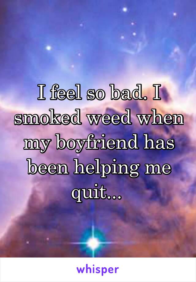 I feel so bad. I smoked weed when my boyfriend has been helping me quit... 