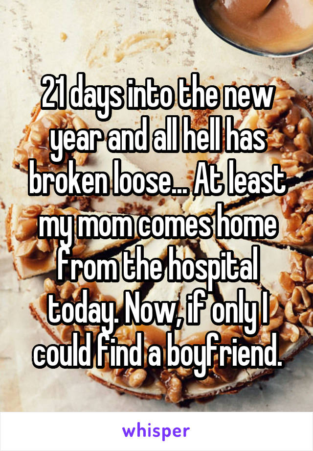 21 days into the new year and all hell has broken loose... At least my mom comes home from the hospital today. Now, if only I could find a boyfriend.