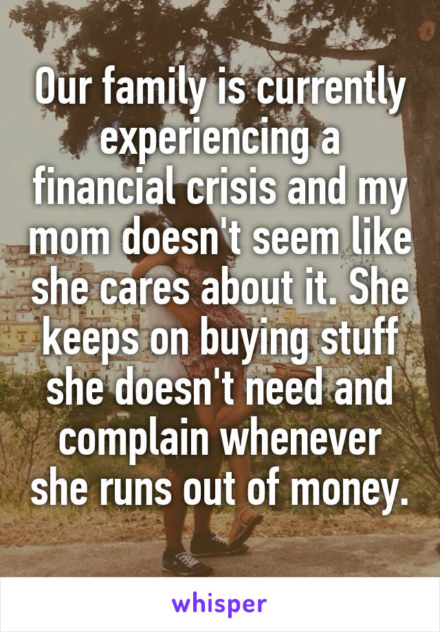 Our family is currently experiencing a financial crisis and my mom doesn't seem like she cares about it. She keeps on buying stuff she doesn't need and complain whenever she runs out of money. 