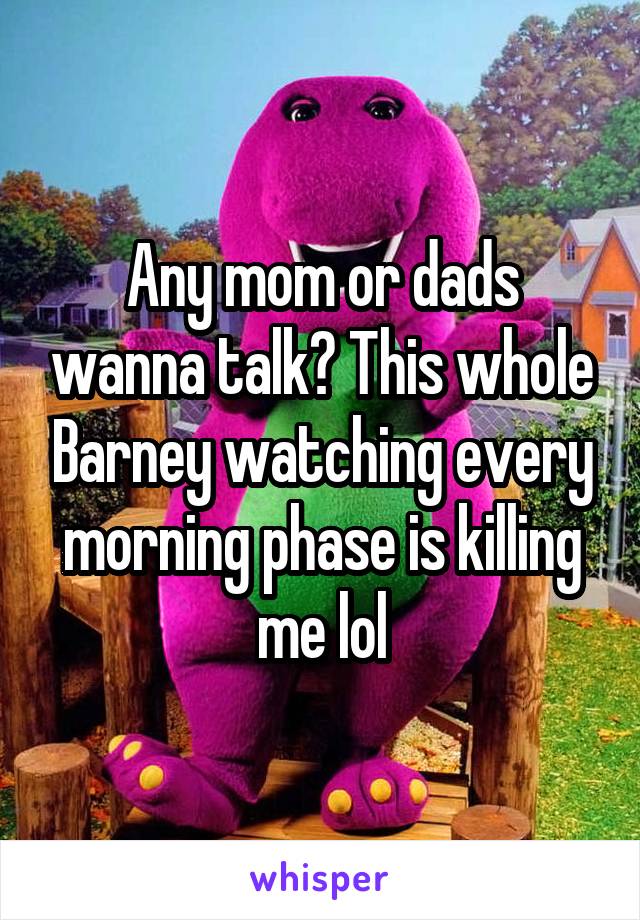 Any mom or dads wanna talk? This whole Barney watching every morning phase is killing me lol