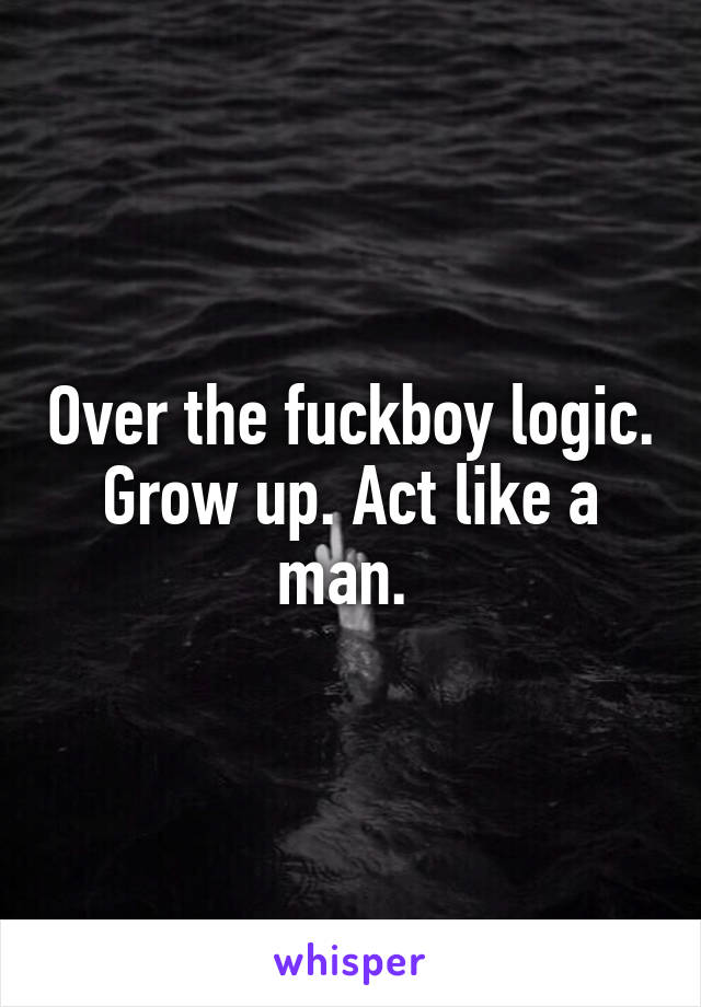 Over the fuckboy logic. Grow up. Act like a man. 