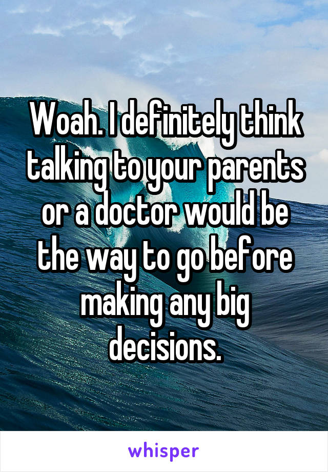 Woah. I definitely think talking to your parents or a doctor would be the way to go before making any big decisions.