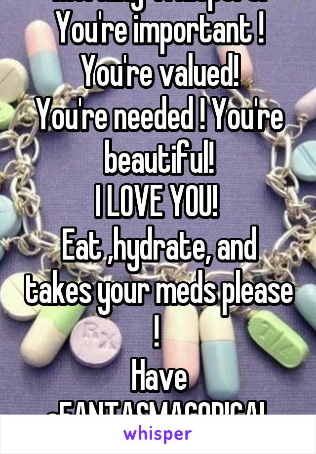 Morning Whispers!
You're important !
You're valued!
You're needed ! You're beautiful!
I LOVE YOU! 
Eat ,hydrate, and takes your meds please ! 
Have aFANTASMAGORICAL
DAY!