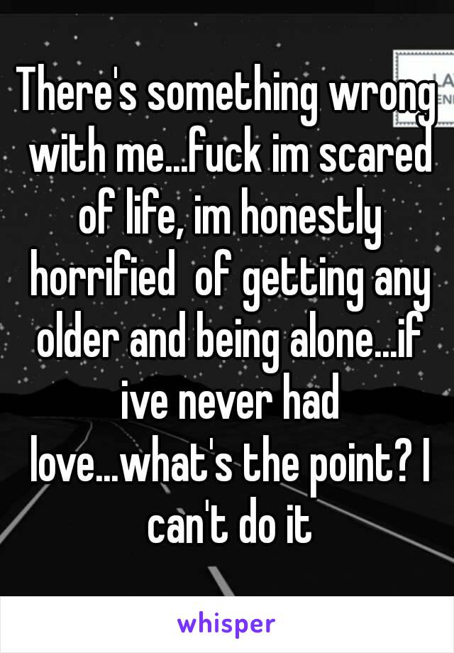 There's something wrong with me...fuck im scared of life, im honestly horrified  of getting any older and being alone...if ive never had love...what's the point? I can't do it