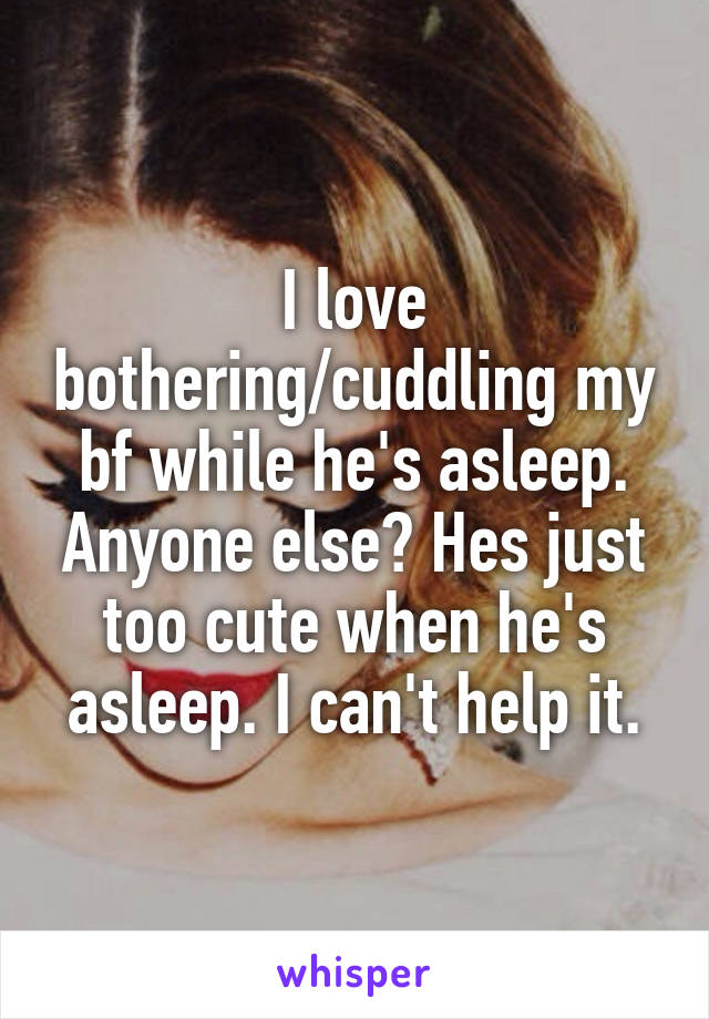 I love bothering/cuddling my bf while he's asleep. Anyone else? Hes just too cute when he's asleep. I can't help it.