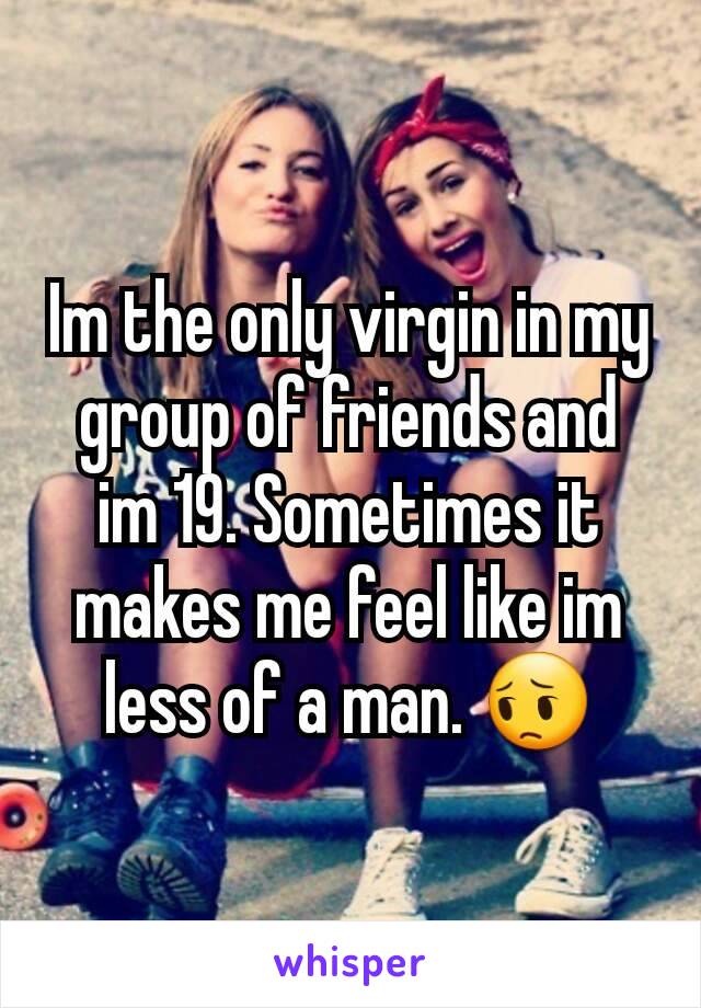 Im the only virgin in my group of friends and im 19. Sometimes it makes me feel like im less of a man. 😔