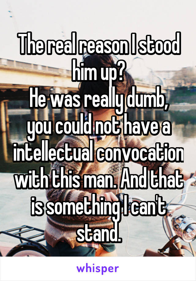 The real reason I stood him up?
He was really dumb,
you could not have a intellectual convocation with this man. And that is something I can't stand.