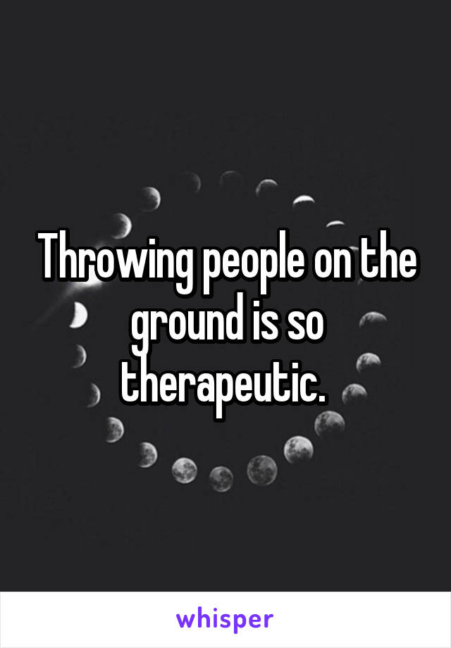 Throwing people on the ground is so therapeutic. 