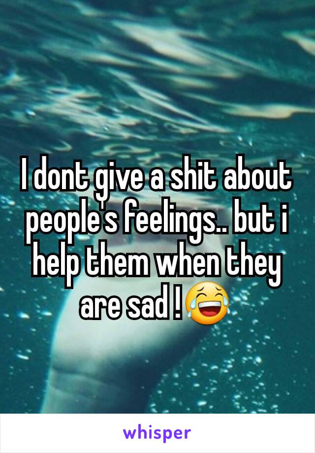 I dont give a shit about people's feelings.. but i help them when they are sad !😂