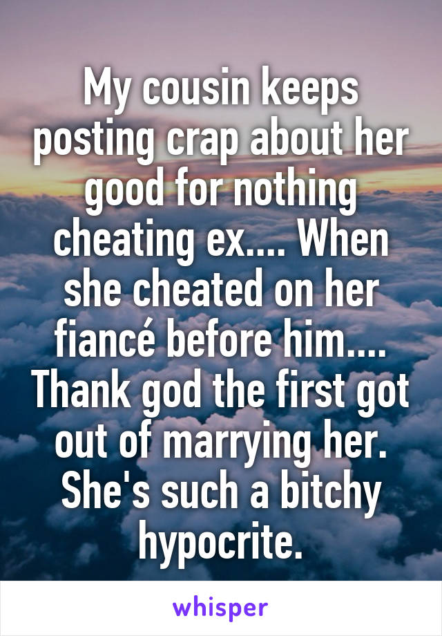 My cousin keeps posting crap about her good for nothing cheating ex.... When she cheated on her fiancé before him.... Thank god the first got out of marrying her. She's such a bitchy hypocrite.