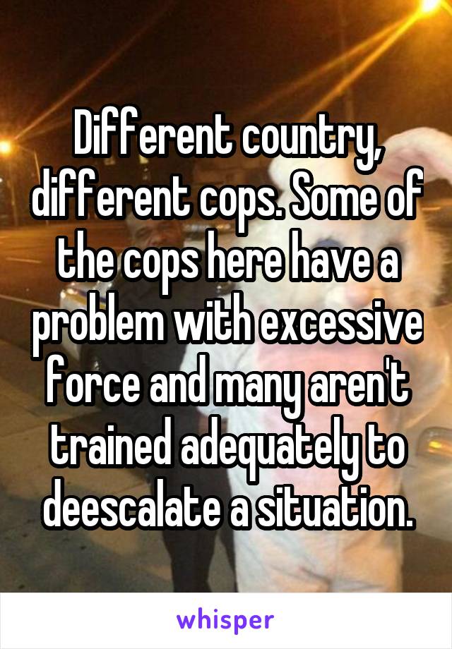 Different country, different cops. Some of the cops here have a problem with excessive force and many aren't trained adequately to deescalate a situation.