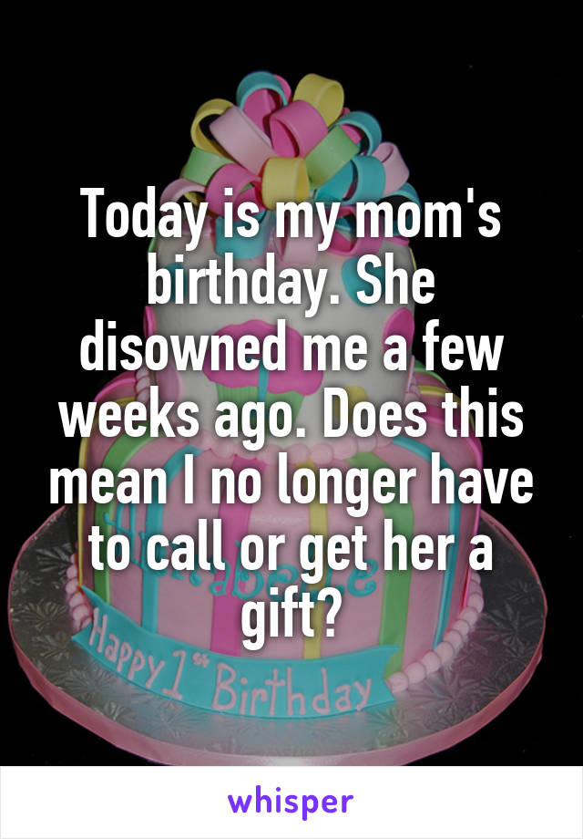 Today is my mom's birthday. She disowned me a few weeks ago. Does this mean I no longer have to call or get her a gift?