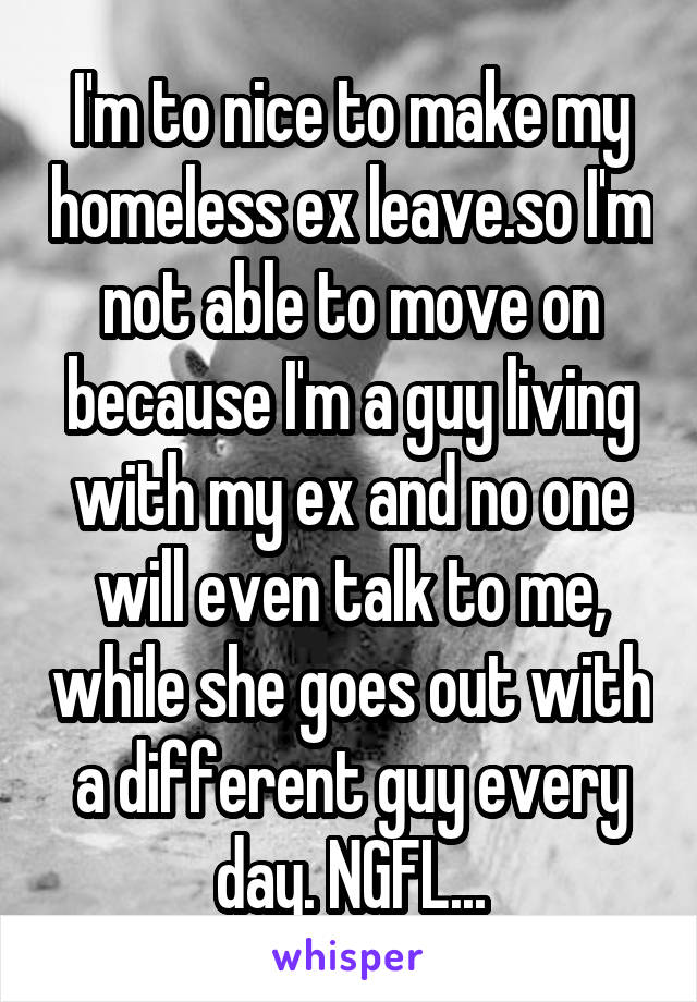 I'm to nice to make my homeless ex leave.so I'm not able to move on because I'm a guy living with my ex and no one will even talk to me, while she goes out with a different guy every day. NGFL...